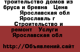 Cтроительство домов из бруса и бревна › Цена ­ 10 000 - Ярославская обл., Ярославль г. Строительство и ремонт » Услуги   . Ярославская обл.